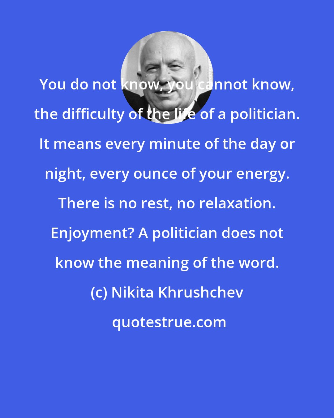 Nikita Khrushchev: You do not know, you cannot know, the difficulty of the life of a politician. It means every minute of the day or night, every ounce of your energy. There is no rest, no relaxation. Enjoyment? A politician does not know the meaning of the word.