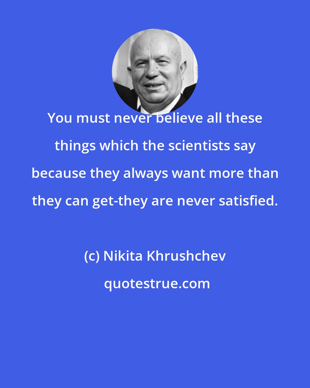 Nikita Khrushchev: You must never believe all these things which the scientists say because they always want more than they can get-they are never satisfied.