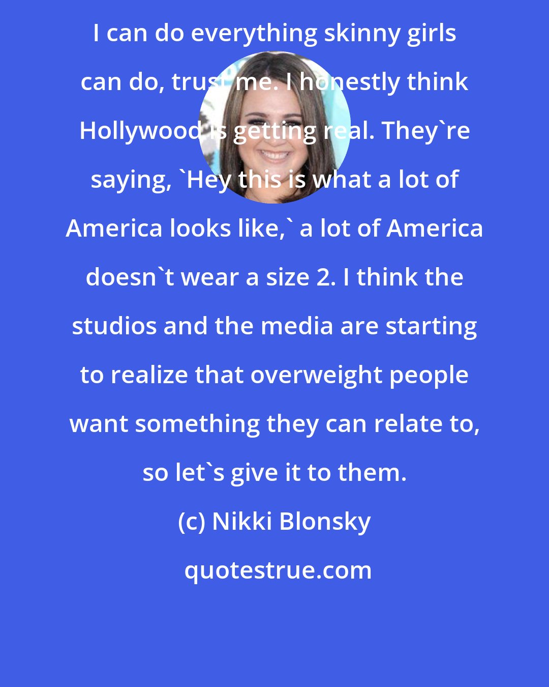 Nikki Blonsky: I can do everything skinny girls can do, trust me. I honestly think Hollywood is getting real. They're saying, 'Hey this is what a lot of America looks like,' a lot of America doesn't wear a size 2. I think the studios and the media are starting to realize that overweight people want something they can relate to, so let's give it to them.