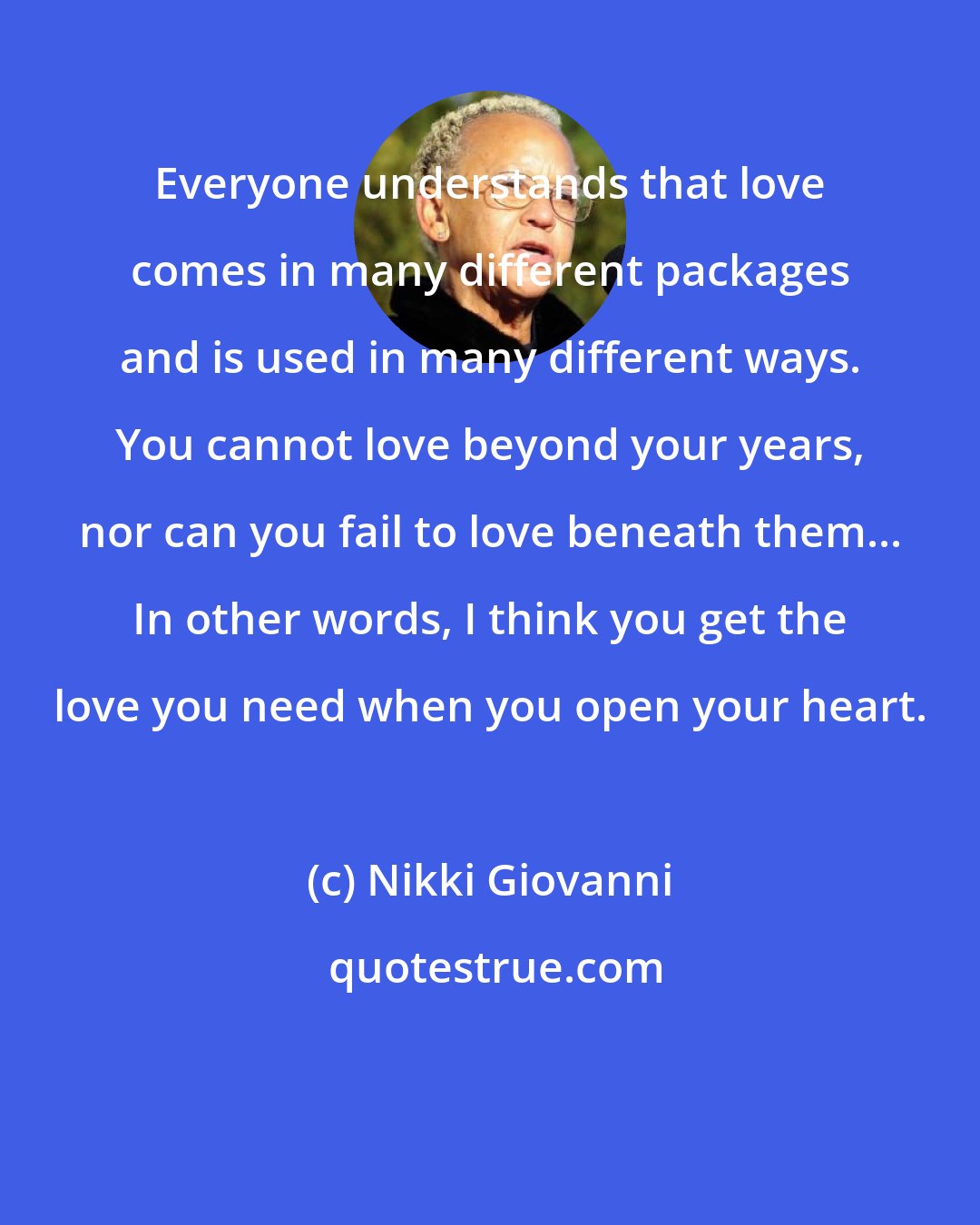 Nikki Giovanni: Everyone understands that love comes in many different packages and is used in many different ways. You cannot love beyond your years, nor can you fail to love beneath them... In other words, I think you get the love you need when you open your heart.