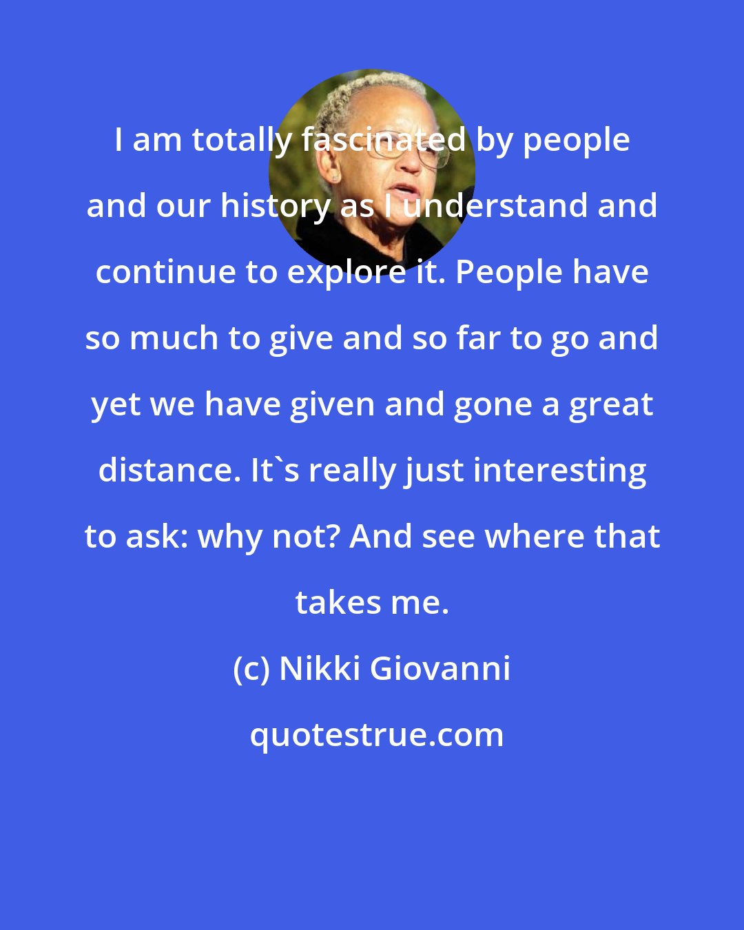 Nikki Giovanni: I am totally fascinated by people and our history as I understand and continue to explore it. People have so much to give and so far to go and yet we have given and gone a great distance. It's really just interesting to ask: why not? And see where that takes me.