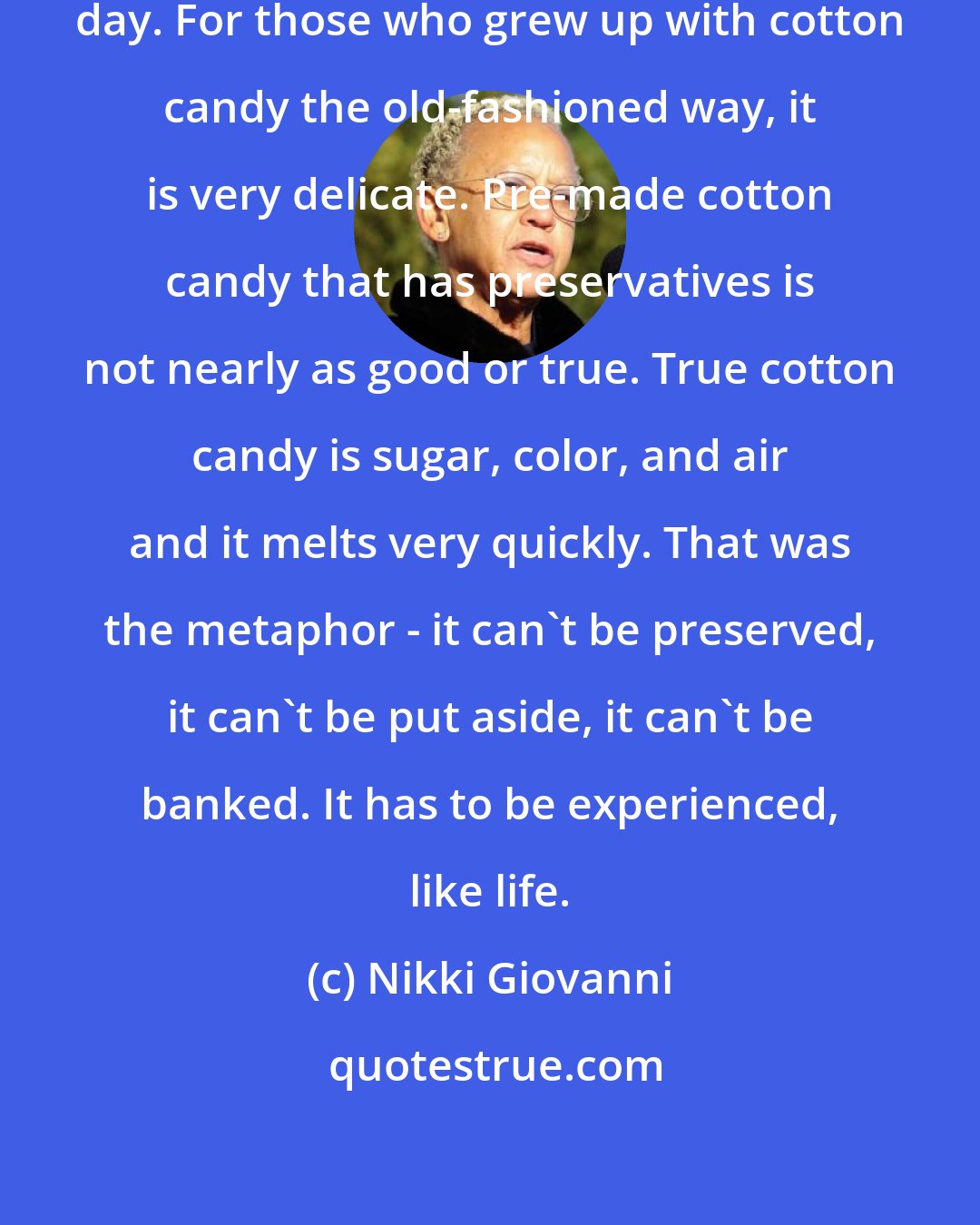 Nikki Giovanni: I think life is cotton candy on a rainy day. For those who grew up with cotton candy the old-fashioned way, it is very delicate. Pre-made cotton candy that has preservatives is not nearly as good or true. True cotton candy is sugar, color, and air and it melts very quickly. That was the metaphor - it can't be preserved, it can't be put aside, it can't be banked. It has to be experienced, like life.