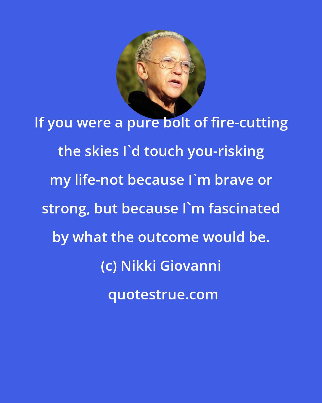 Nikki Giovanni: If you were a pure bolt of fire-cutting the skies I'd touch you-risking my life-not because I'm brave or strong, but because I'm fascinated by what the outcome would be.