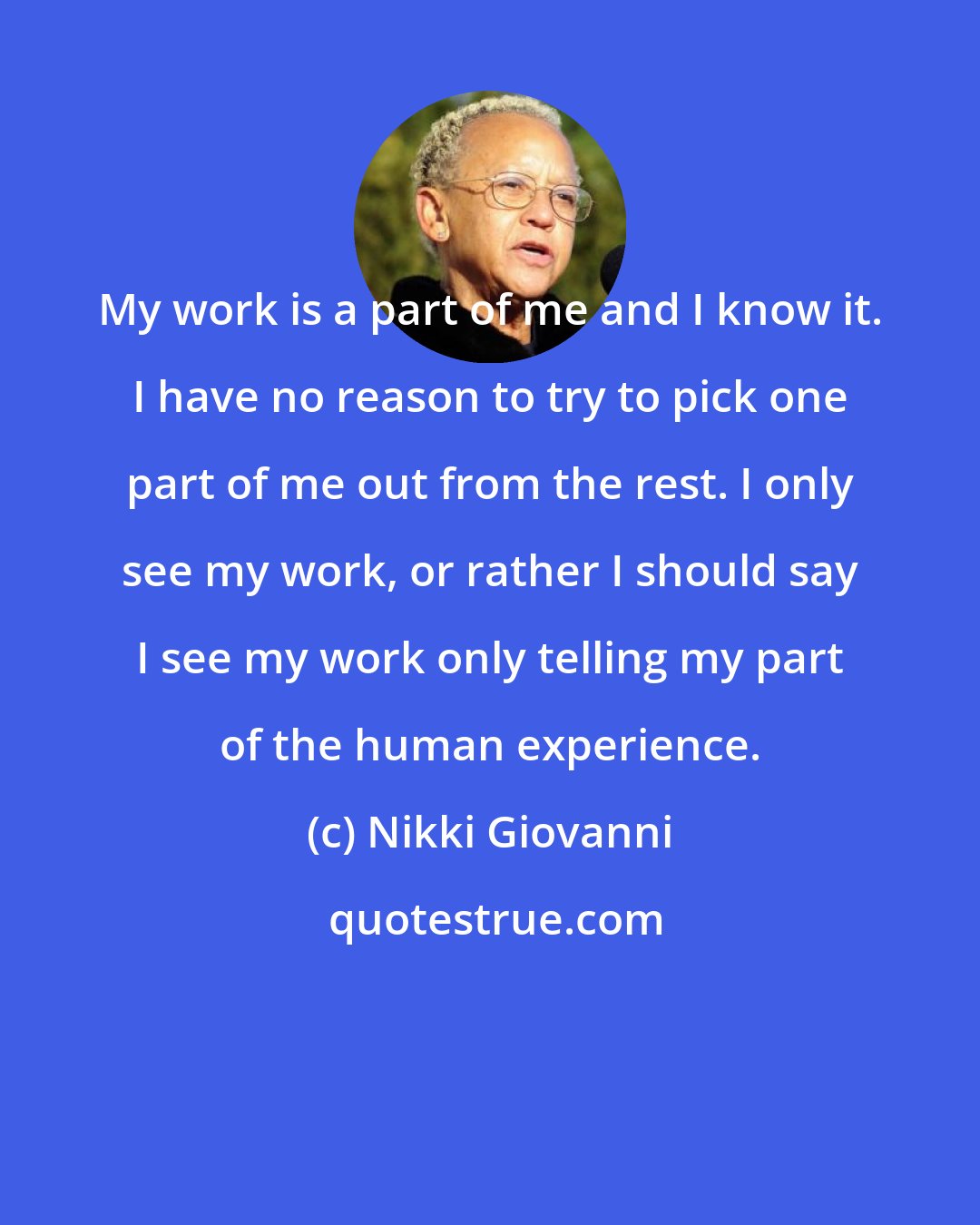 Nikki Giovanni: My work is a part of me and I know it. I have no reason to try to pick one part of me out from the rest. I only see my work, or rather I should say I see my work only telling my part of the human experience.