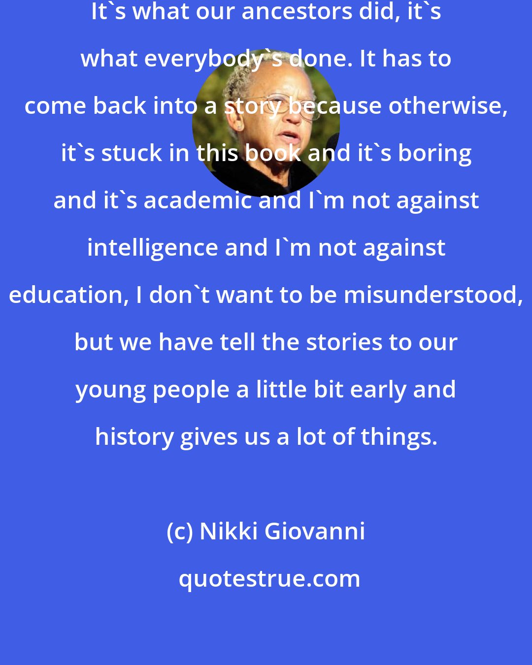 Nikki Giovanni: Storytelling is how history is passed. It's what our ancestors did, it's what everybody's done. It has to come back into a story because otherwise, it's stuck in this book and it's boring and it's academic and I'm not against intelligence and I'm not against education, I don't want to be misunderstood, but we have tell the stories to our young people a little bit early and history gives us a lot of things.