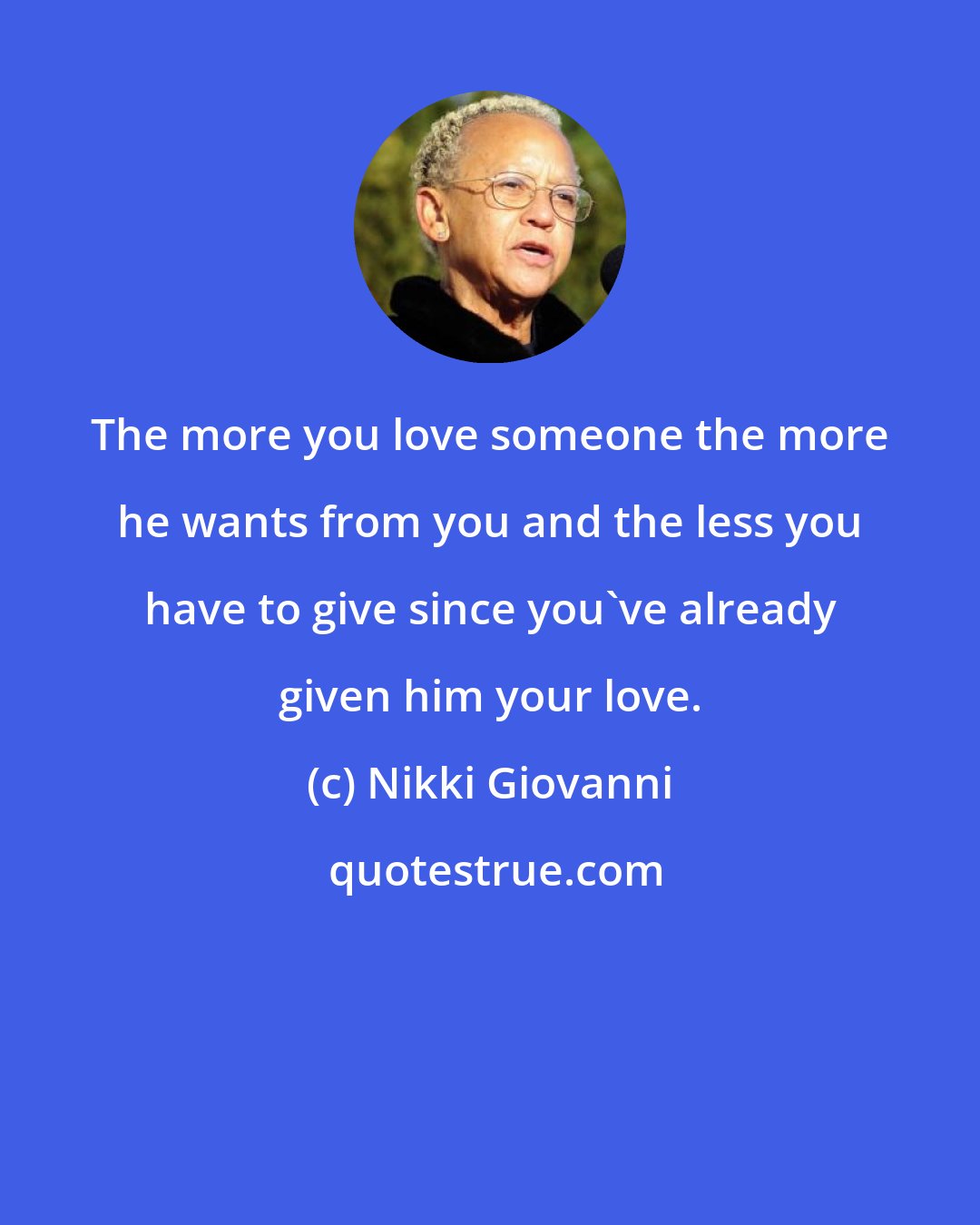 Nikki Giovanni: The more you love someone the more he wants from you and the less you have to give since you've already given him your love.