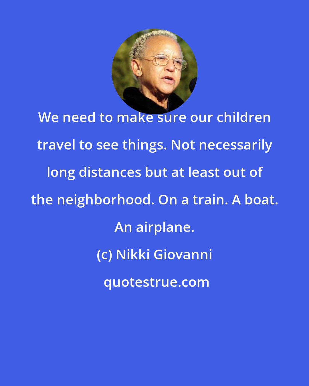 Nikki Giovanni: We need to make sure our children travel to see things. Not necessarily long distances but at least out of the neighborhood. On a train. A boat. An airplane.