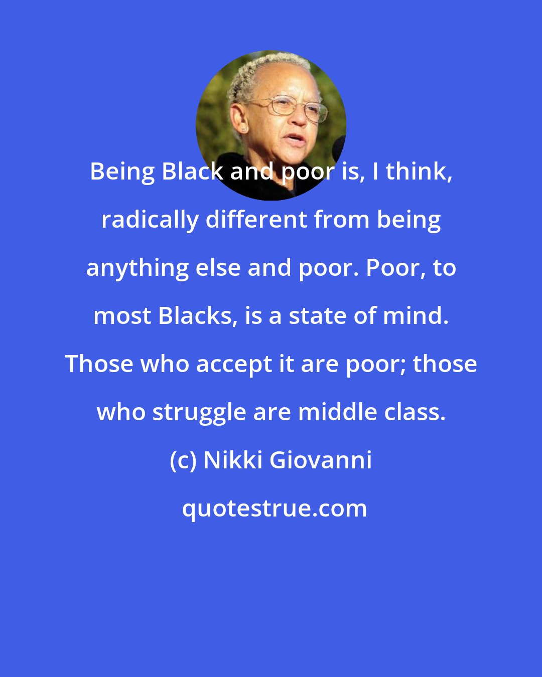 Nikki Giovanni: Being Black and poor is, I think, radically different from being anything else and poor. Poor, to most Blacks, is a state of mind. Those who accept it are poor; those who struggle are middle class.