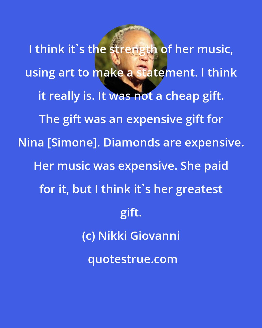 Nikki Giovanni: I think it's the strength of her music, using art to make a statement. I think it really is. It was not a cheap gift. The gift was an expensive gift for Nina [Simone]. Diamonds are expensive. Her music was expensive. She paid for it, but I think it's her greatest gift.