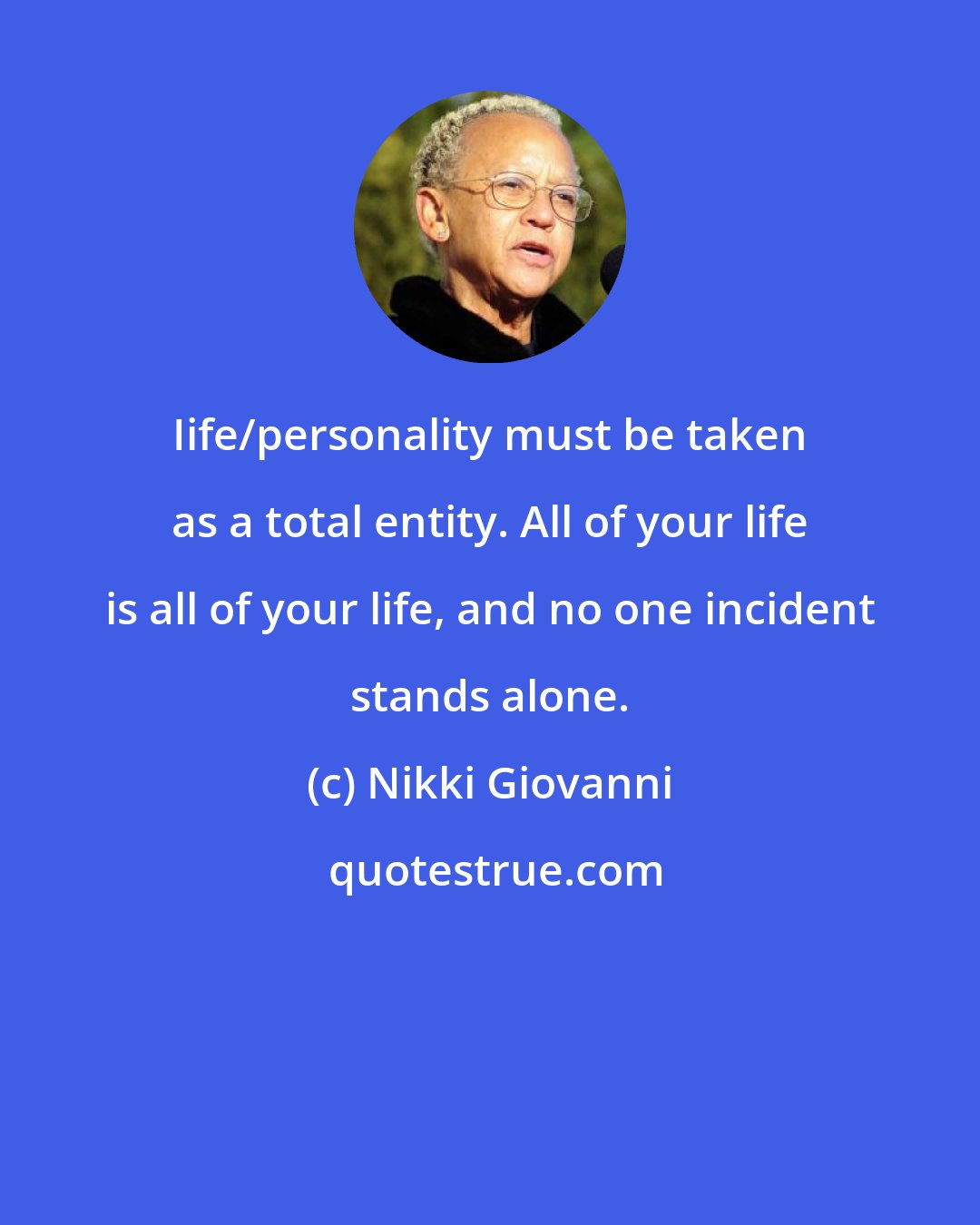 Nikki Giovanni: Iife/personality must be taken as a total entity. All of your life is all of your life, and no one incident stands alone.