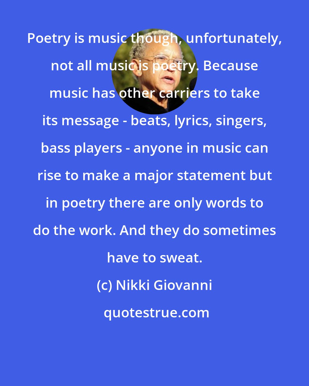 Nikki Giovanni: Poetry is music though, unfortunately, not all music is poetry. Because music has other carriers to take its message - beats, lyrics, singers, bass players - anyone in music can rise to make a major statement but in poetry there are only words to do the work. And they do sometimes have to sweat.