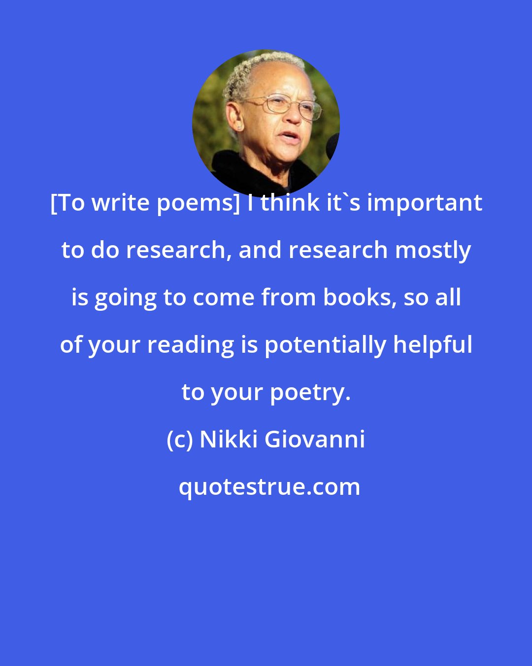 Nikki Giovanni: [To write poems] I think it's important to do research, and research mostly is going to come from books, so all of your reading is potentially helpful to your poetry.