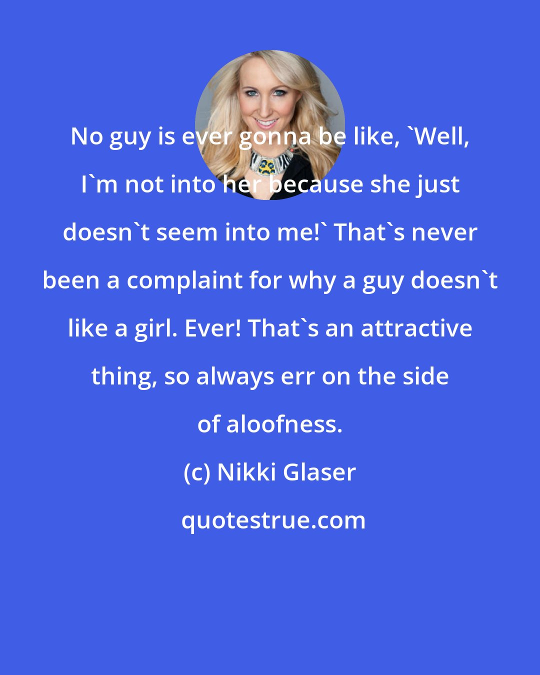 Nikki Glaser: No guy is ever gonna be like, 'Well, I'm not into her because she just doesn't seem into me!' That's never been a complaint for why a guy doesn't like a girl. Ever! That's an attractive thing, so always err on the side of aloofness.