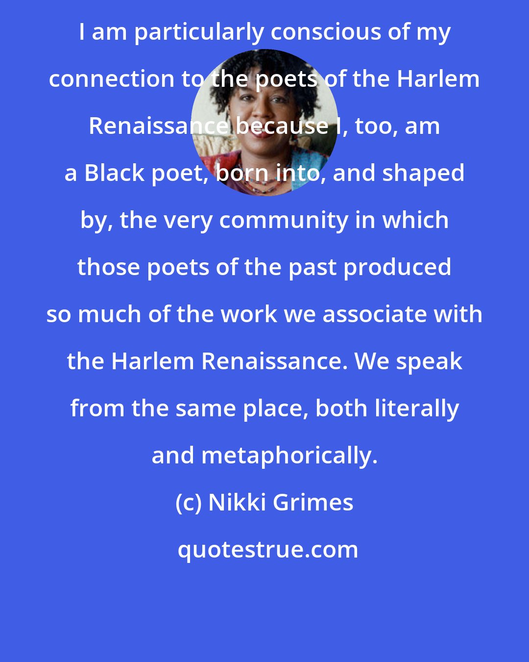 Nikki Grimes: I am particularly conscious of my connection to the poets of the Harlem Renaissance because I, too, am a Black poet, born into, and shaped by, the very community in which those poets of the past produced so much of the work we associate with the Harlem Renaissance. We speak from the same place, both literally and metaphorically.