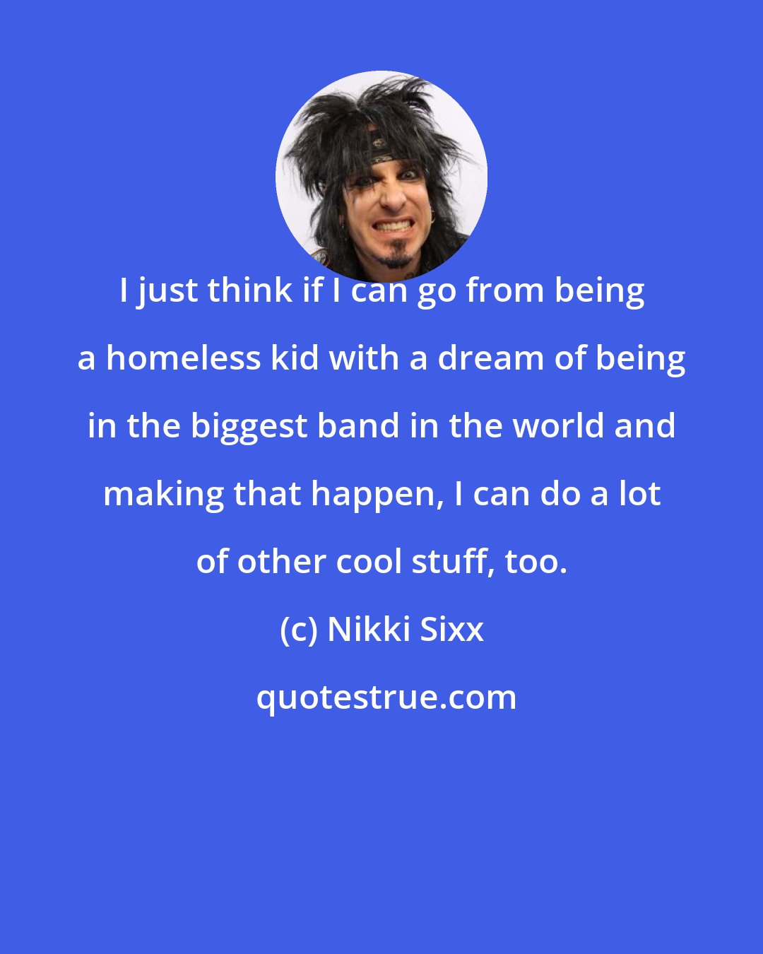 Nikki Sixx: I just think if I can go from being a homeless kid with a dream of being in the biggest band in the world and making that happen, I can do a lot of other cool stuff, too.