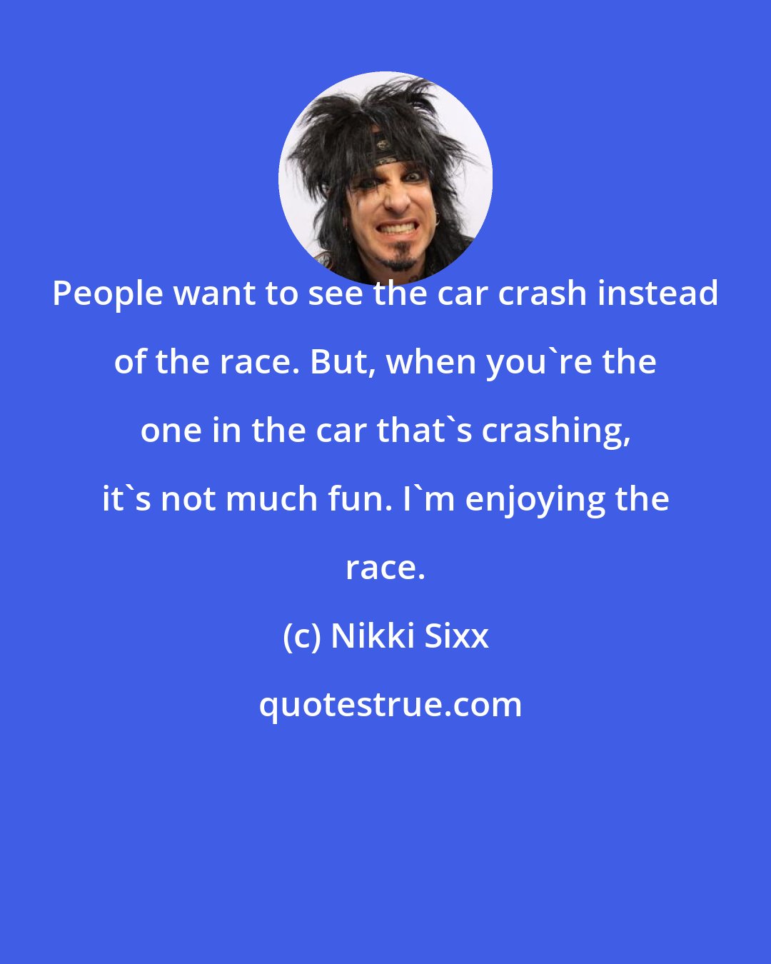 Nikki Sixx: People want to see the car crash instead of the race. But, when you're the one in the car that's crashing, it's not much fun. I'm enjoying the race.