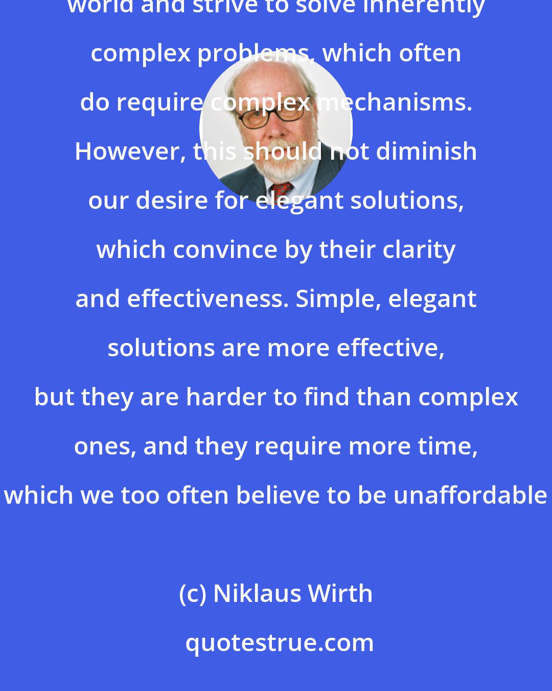Niklaus Wirth: Complexity has and will maintain a strong fascination for many people. It is true that we live in a complex world and strive to solve inherently complex problems, which often do require complex mechanisms. However, this should not diminish our desire for elegant solutions, which convince by their clarity and effectiveness. Simple, elegant solutions are more effective, but they are harder to find than complex ones, and they require more time, which we too often believe to be unaffordable