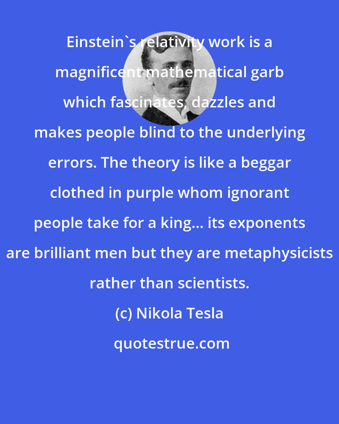 Nikola Tesla: Einstein's relativity work is a magnificent mathematical garb which fascinates, dazzles and makes people blind to the underlying errors. The theory is like a beggar clothed in purple whom ignorant people take for a king... its exponents are brilliant men but they are metaphysicists rather than scientists.
