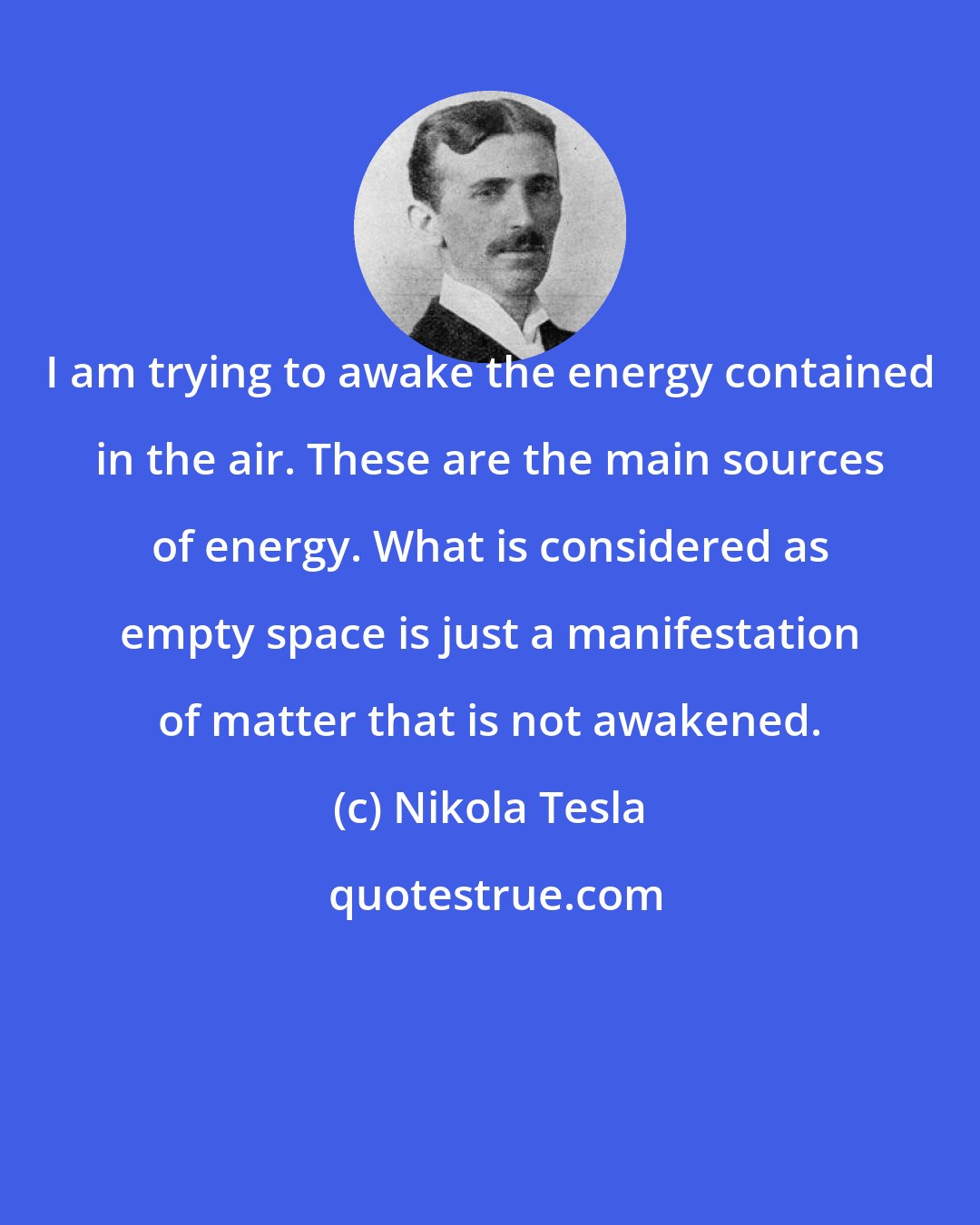 Nikola Tesla: I am trying to awake the energy contained in the air. These are the main sources of energy. What is considered as empty space is just a manifestation of matter that is not awakened.