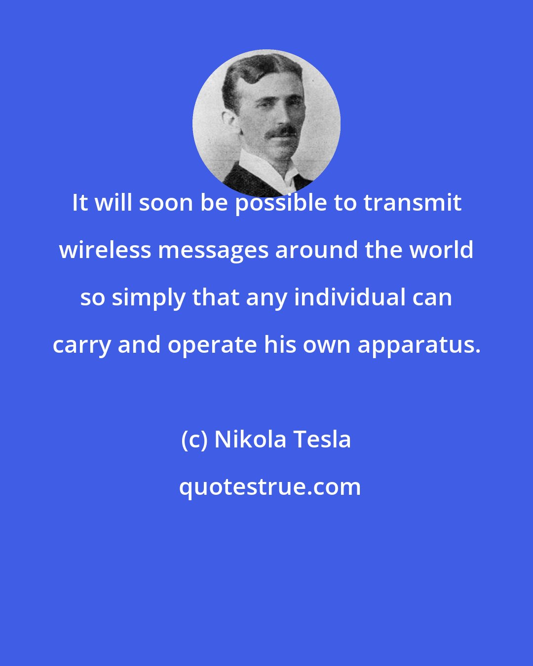 Nikola Tesla: It will soon be possible to transmit wireless messages around the world so simply that any individual can carry and operate his own apparatus.