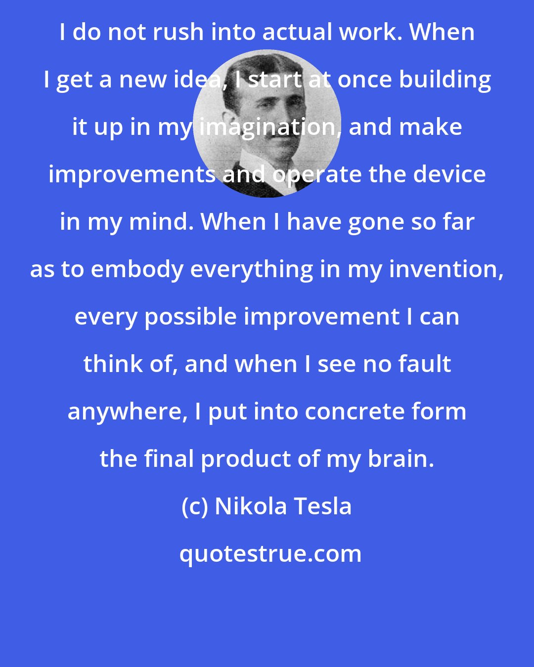 Nikola Tesla: I do not rush into actual work. When I get a new idea, I start at once building it up in my imagination, and make improvements and operate the device in my mind. When I have gone so far as to embody everything in my invention, every possible improvement I can think of, and when I see no fault anywhere, I put into concrete form the final product of my brain.