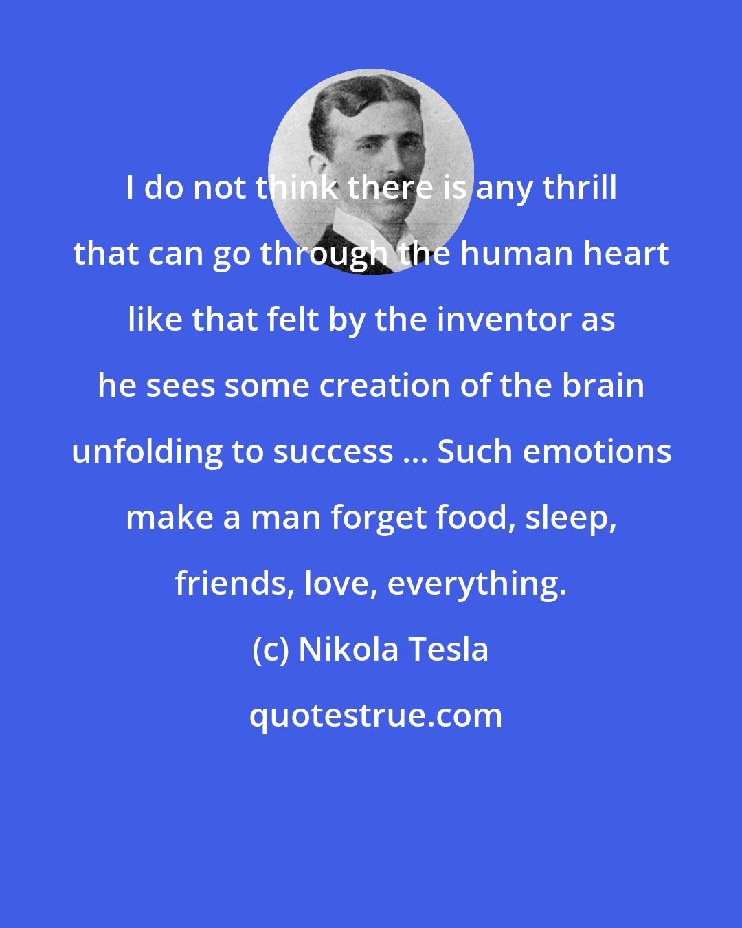 Nikola Tesla: I do not think there is any thrill that can go through the human heart like that felt by the inventor as he sees some creation of the brain unfolding to success ... Such emotions make a man forget food, sleep, friends, love, everything.