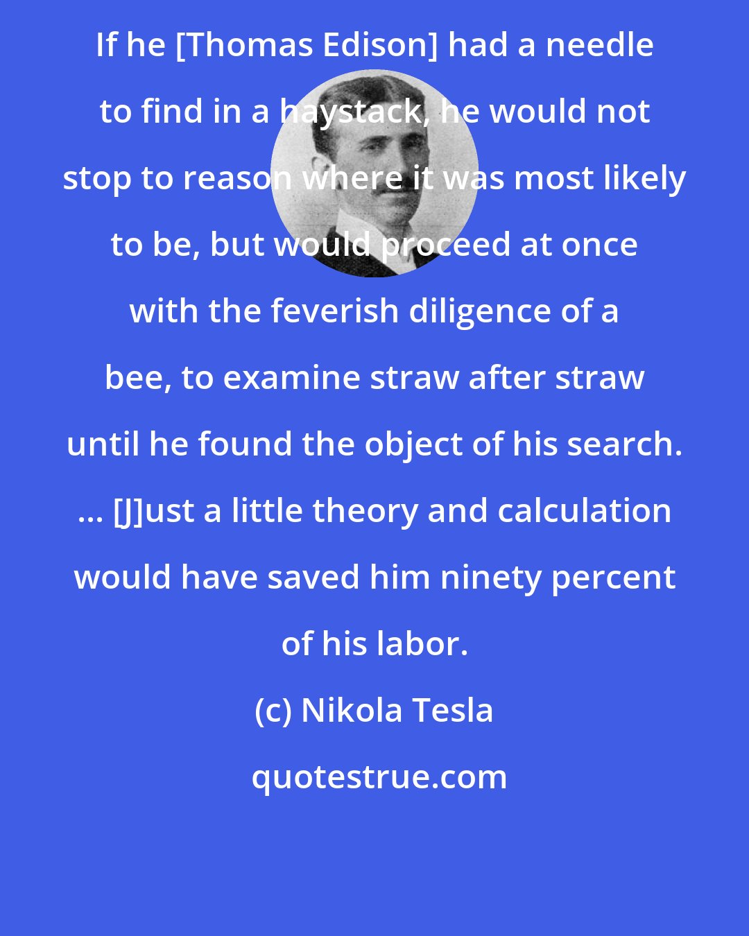 Nikola Tesla: If he [Thomas Edison] had a needle to find in a haystack, he would not stop to reason where it was most likely to be, but would proceed at once with the feverish diligence of a bee, to examine straw after straw until he found the object of his search. ... [J]ust a little theory and calculation would have saved him ninety percent of his labor.