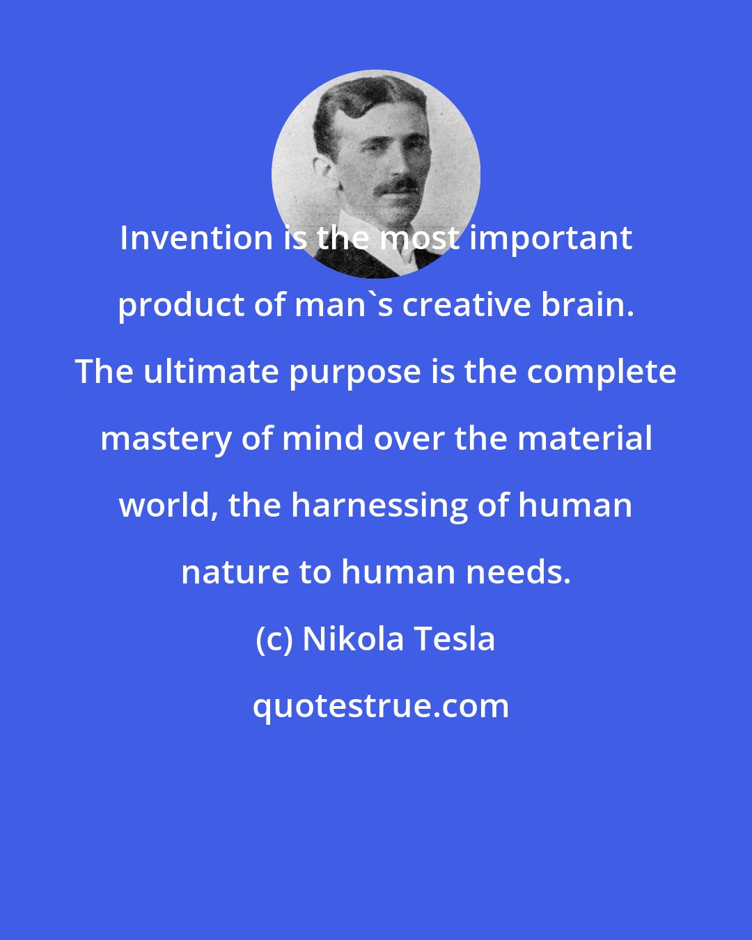 Nikola Tesla: Invention is the most important product of man's creative brain. The ultimate purpose is the complete mastery of mind over the material world, the harnessing of human nature to human needs.