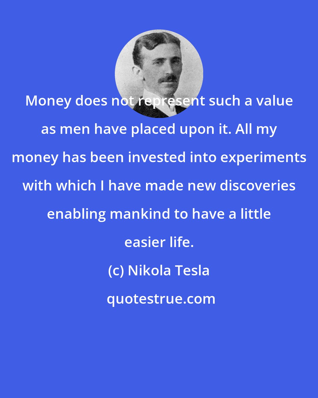 Nikola Tesla: Money does not represent such a value as men have placed upon it. All my money has been invested into experiments with which I have made new discoveries enabling mankind to have a little easier life.