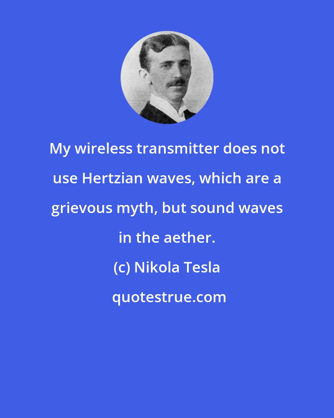 Nikola Tesla: My wireless transmitter does not use Hertzian waves, which are a grievous myth, but sound waves in the aether.