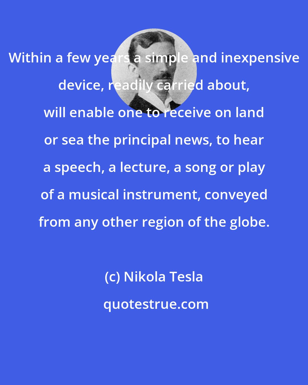 Nikola Tesla: Within a few years a simple and inexpensive device, readily carried about, will enable one to receive on land or sea the principal news, to hear a speech, a lecture, a song or play of a musical instrument, conveyed from any other region of the globe.