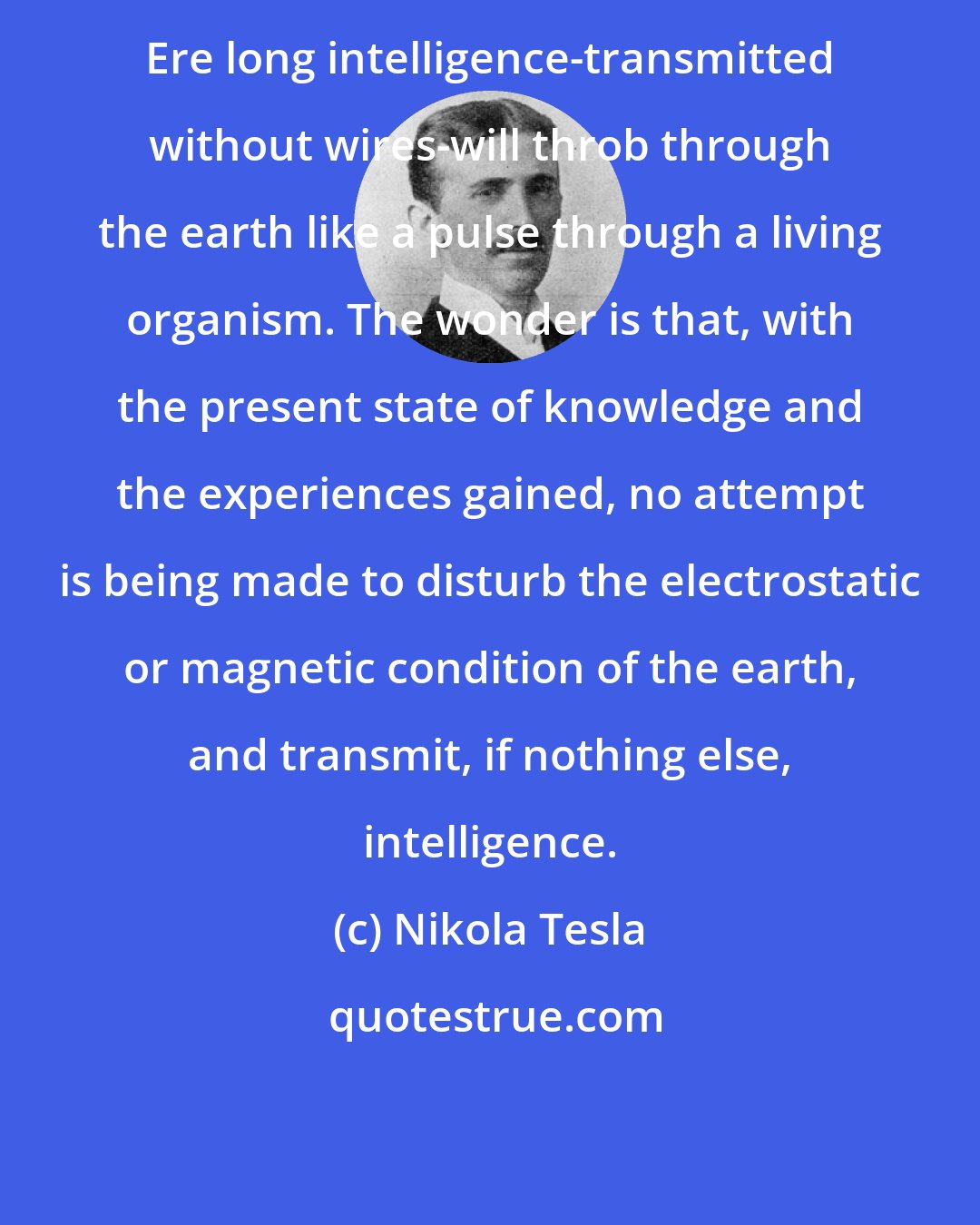 Nikola Tesla: Ere long intelligence-transmitted without wires-will throb through the earth like a pulse through a living organism. The wonder is that, with the present state of knowledge and the experiences gained, no attempt is being made to disturb the electrostatic or magnetic condition of the earth, and transmit, if nothing else, intelligence.