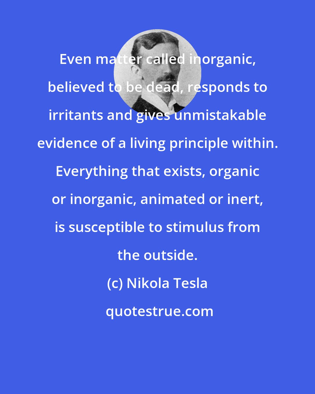 Nikola Tesla: Even matter called inorganic, believed to be dead, responds to irritants and gives unmistakable evidence of a living principle within. Everything that exists, organic or inorganic, animated or inert, is susceptible to stimulus from the outside.