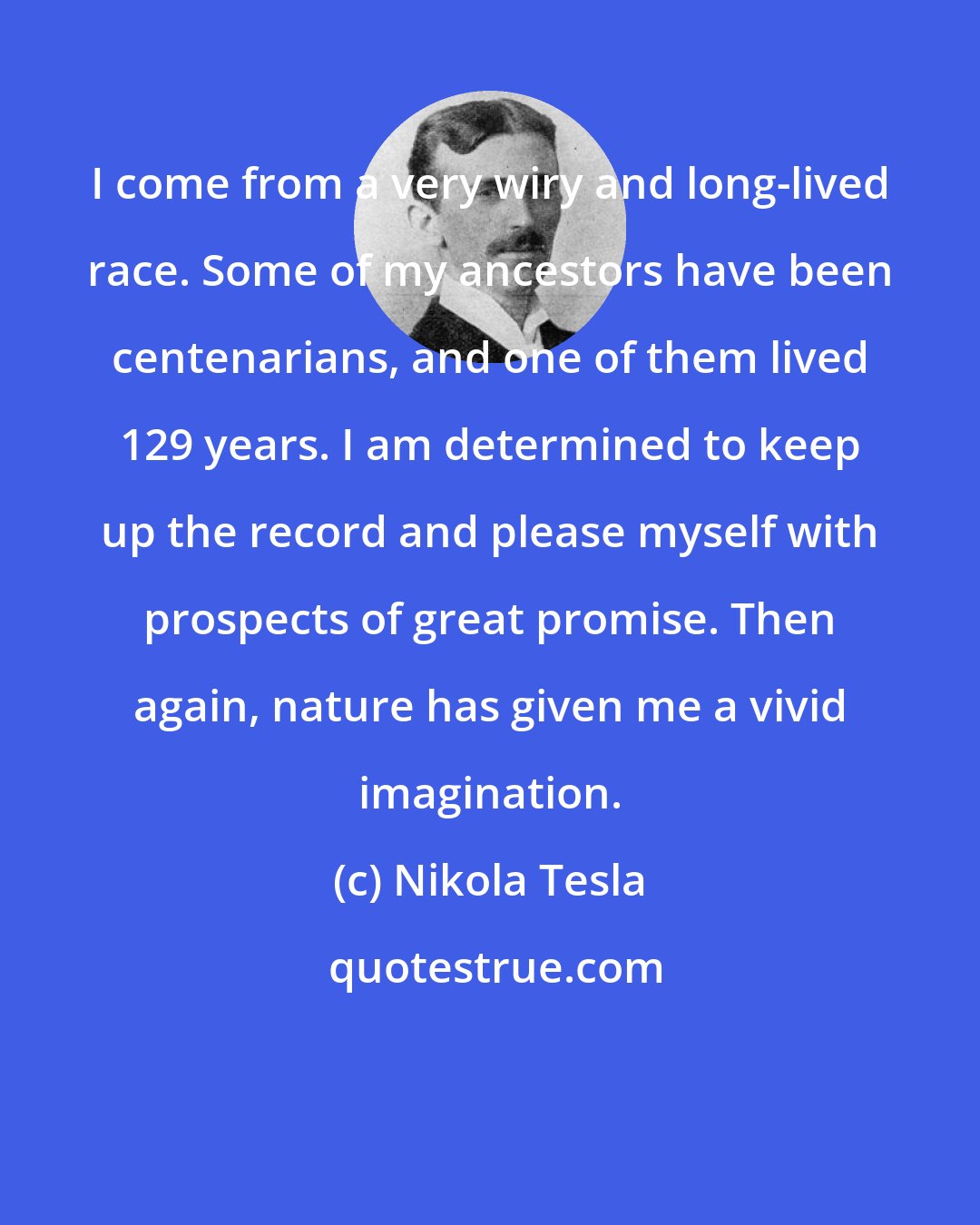 Nikola Tesla: I come from a very wiry and long-lived race. Some of my ancestors have been centenarians, and one of them lived 129 years. I am determined to keep up the record and please myself with prospects of great promise. Then again, nature has given me a vivid imagination.