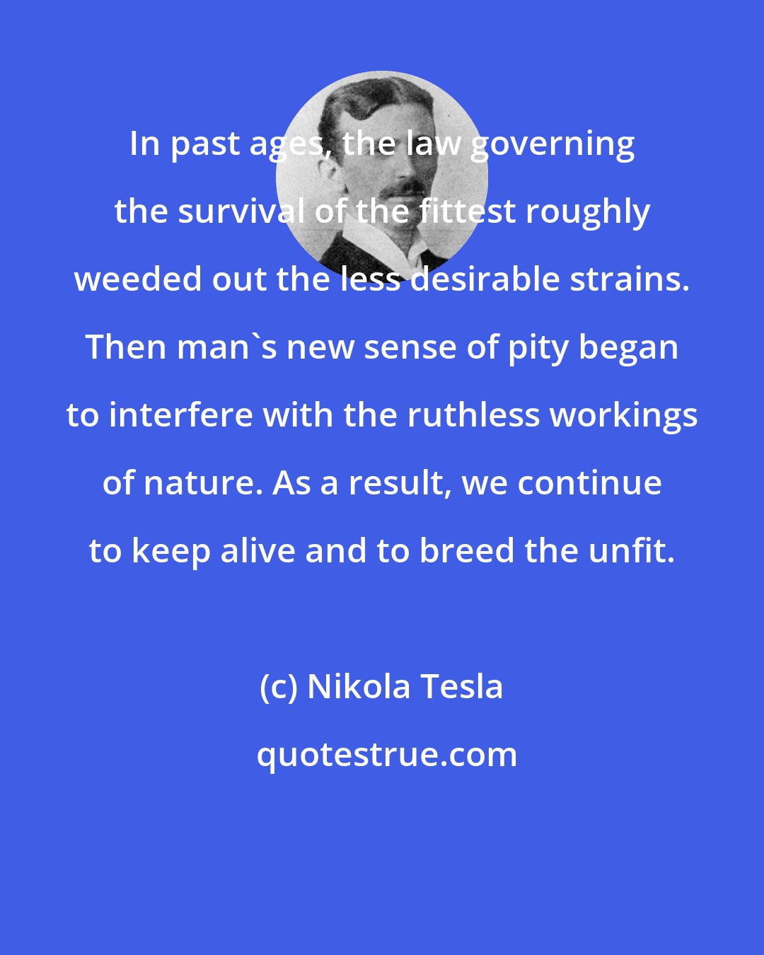 Nikola Tesla: In past ages, the law governing the survival of the fittest roughly weeded out the less desirable strains. Then man's new sense of pity began to interfere with the ruthless workings of nature. As a result, we continue to keep alive and to breed the unfit.