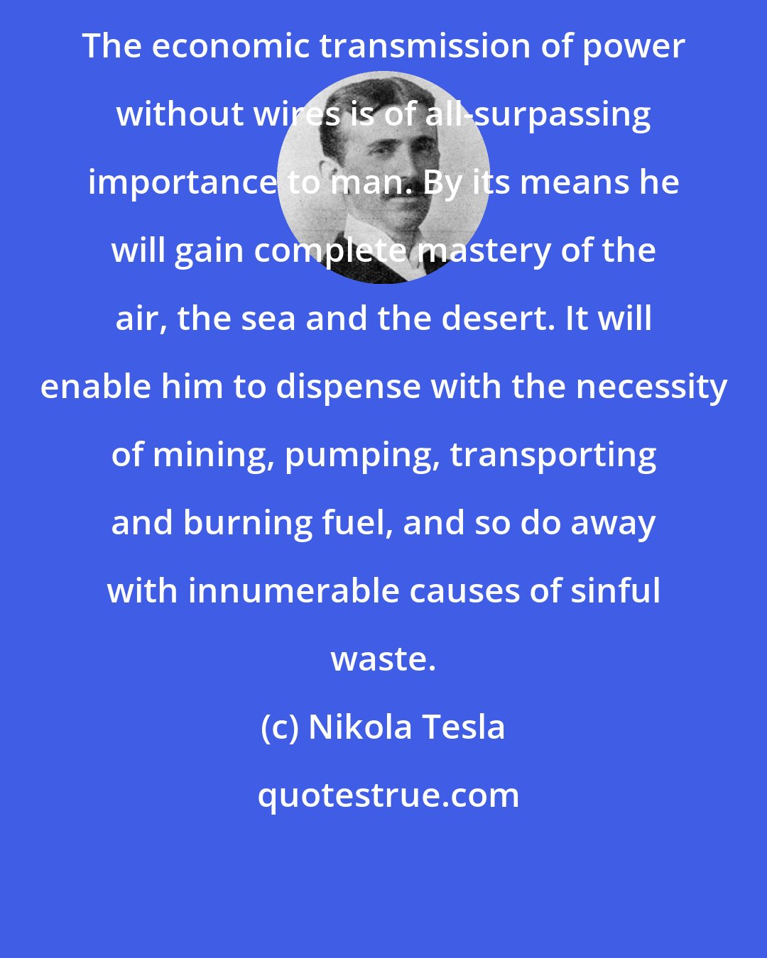 Nikola Tesla: The economic transmission of power without wires is of all-surpassing importance to man. By its means he will gain complete mastery of the air, the sea and the desert. It will enable him to dispense with the necessity of mining, pumping, transporting and burning fuel, and so do away with innumerable causes of sinful waste.