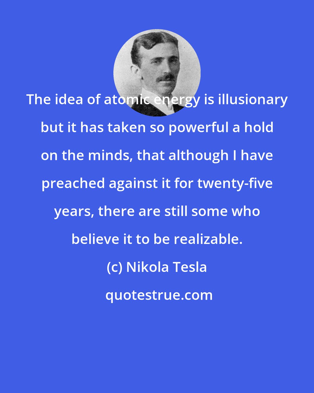 Nikola Tesla: The idea of atomic energy is illusionary but it has taken so powerful a hold on the minds, that although I have preached against it for twenty-five years, there are still some who believe it to be realizable.