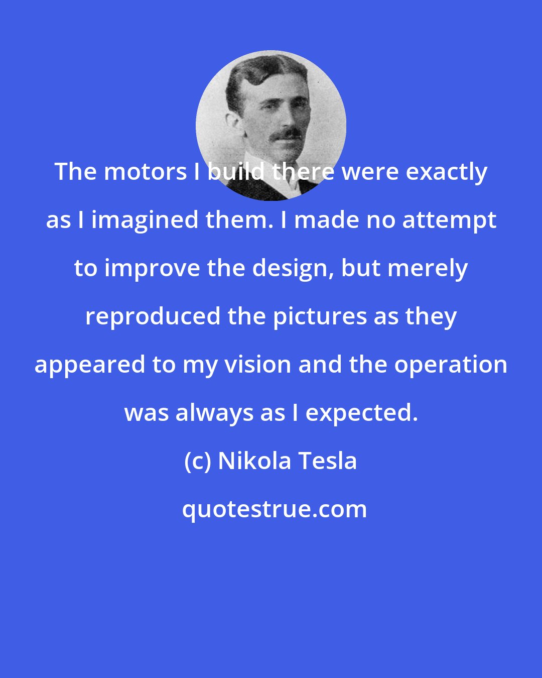 Nikola Tesla: The motors I build there were exactly as I imagined them. I made no attempt to improve the design, but merely reproduced the pictures as they appeared to my vision and the operation was always as I expected.