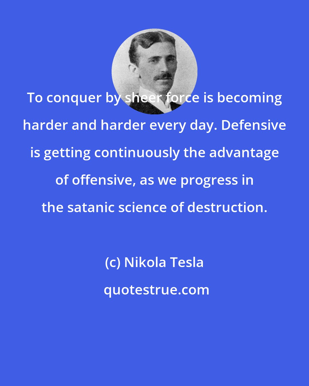 Nikola Tesla: To conquer by sheer force is becoming harder and harder every day. Defensive is getting continuously the advantage of offensive, as we progress in the satanic science of destruction.