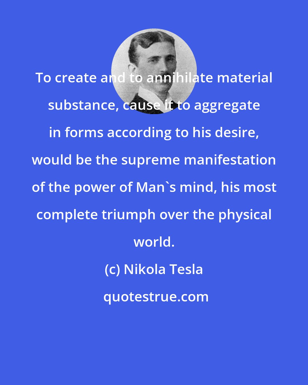 Nikola Tesla: To create and to annihilate material substance, cause it to aggregate in forms according to his desire, would be the supreme manifestation of the power of Man's mind, his most complete triumph over the physical world.