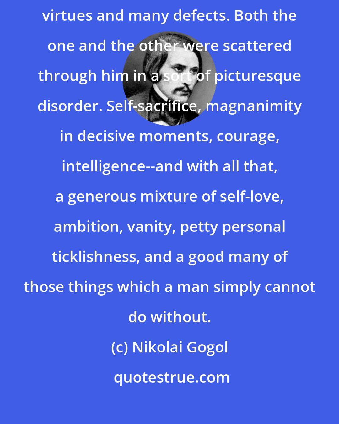 Nikolai Gogol: Like all of us sinners, General Betrishchev was endowed with many virtues and many defects. Both the one and the other were scattered through him in a sort of picturesque disorder. Self-sacrifice, magnanimity in decisive moments, courage, intelligence--and with all that, a generous mixture of self-love, ambition, vanity, petty personal ticklishness, and a good many of those things which a man simply cannot do without.