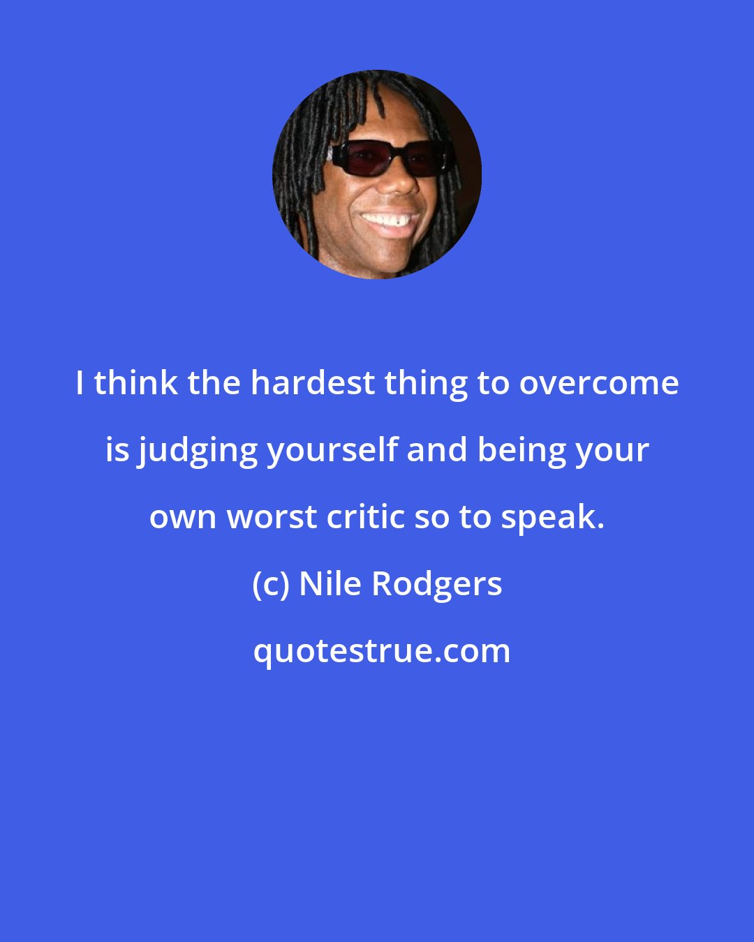Nile Rodgers: I think the hardest thing to overcome is judging yourself and being your own worst critic so to speak.
