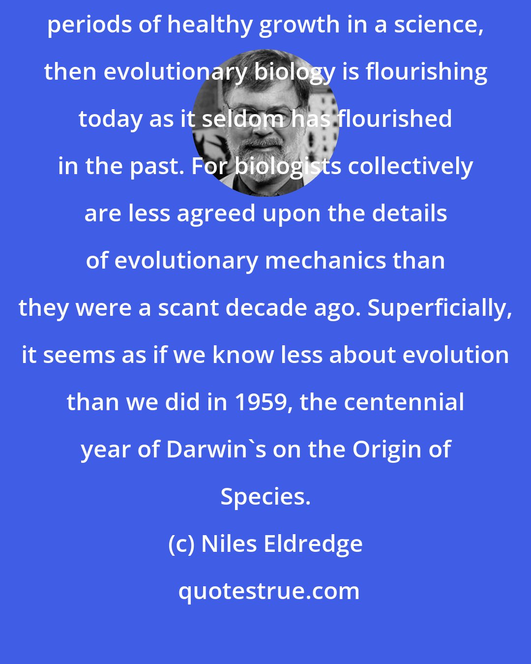 Niles Eldredge: If it is true that an influx of doubt and uncertainty actually marks periods of healthy growth in a science, then evolutionary biology is flourishing today as it seldom has flourished in the past. For biologists collectively are less agreed upon the details of evolutionary mechanics than they were a scant decade ago. Superficially, it seems as if we know less about evolution than we did in 1959, the centennial year of Darwin's on the Origin of Species.