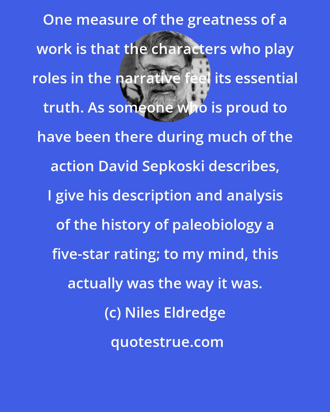 Niles Eldredge: One measure of the greatness of a work is that the characters who play roles in the narrative feel its essential truth. As someone who is proud to have been there during much of the action David Sepkoski describes, I give his description and analysis of the history of paleobiology a five-star rating; to my mind, this actually was the way it was.