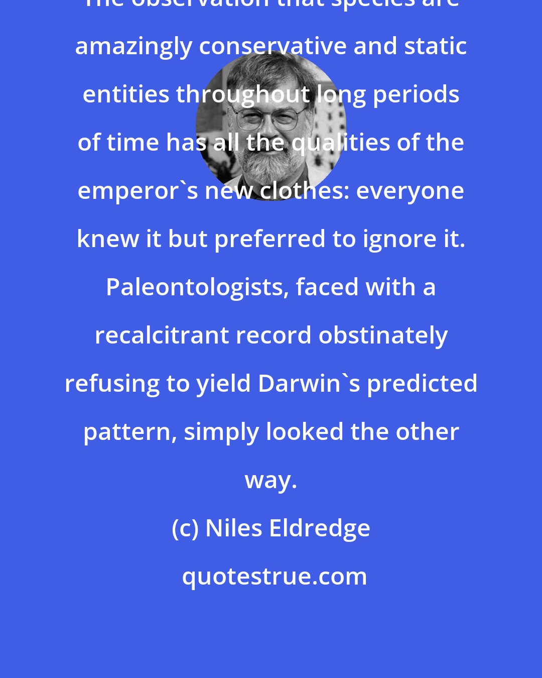 Niles Eldredge: The observation that species are amazingly conservative and static entities throughout long periods of time has all the qualities of the emperor's new clothes: everyone knew it but preferred to ignore it. Paleontologists, faced with a recalcitrant record obstinately refusing to yield Darwin's predicted pattern, simply looked the other way.