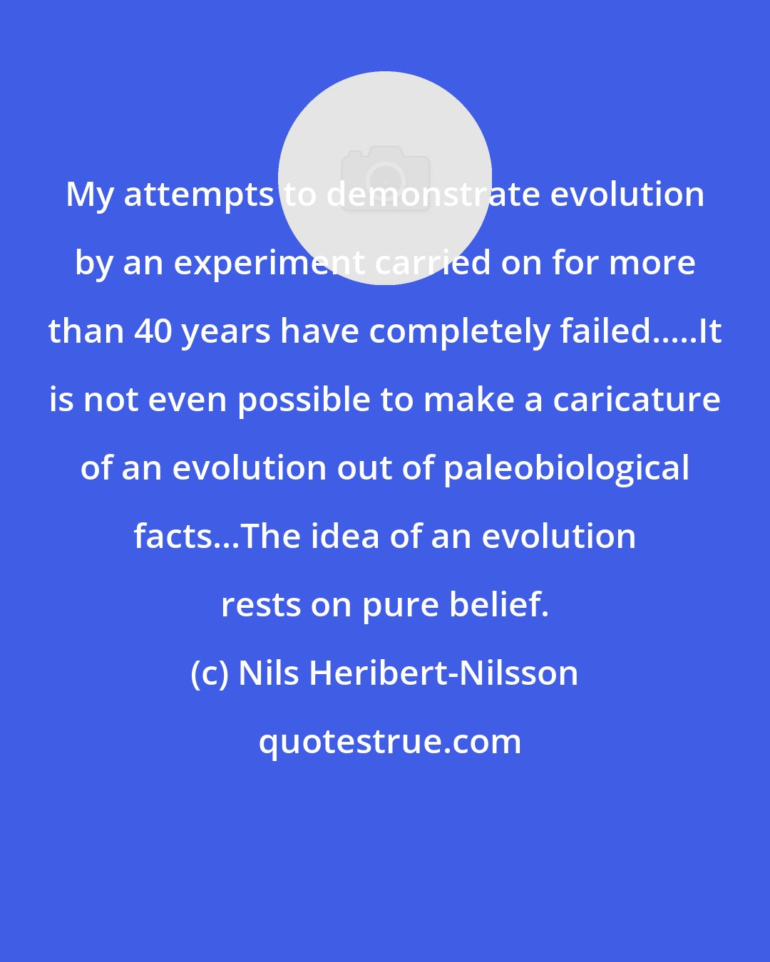 Nils Heribert-Nilsson: My attempts to demonstrate evolution by an experiment carried on for more than 40 years have completely failed.....It is not even possible to make a caricature of an evolution out of paleobiological facts...The idea of an evolution rests on pure belief.