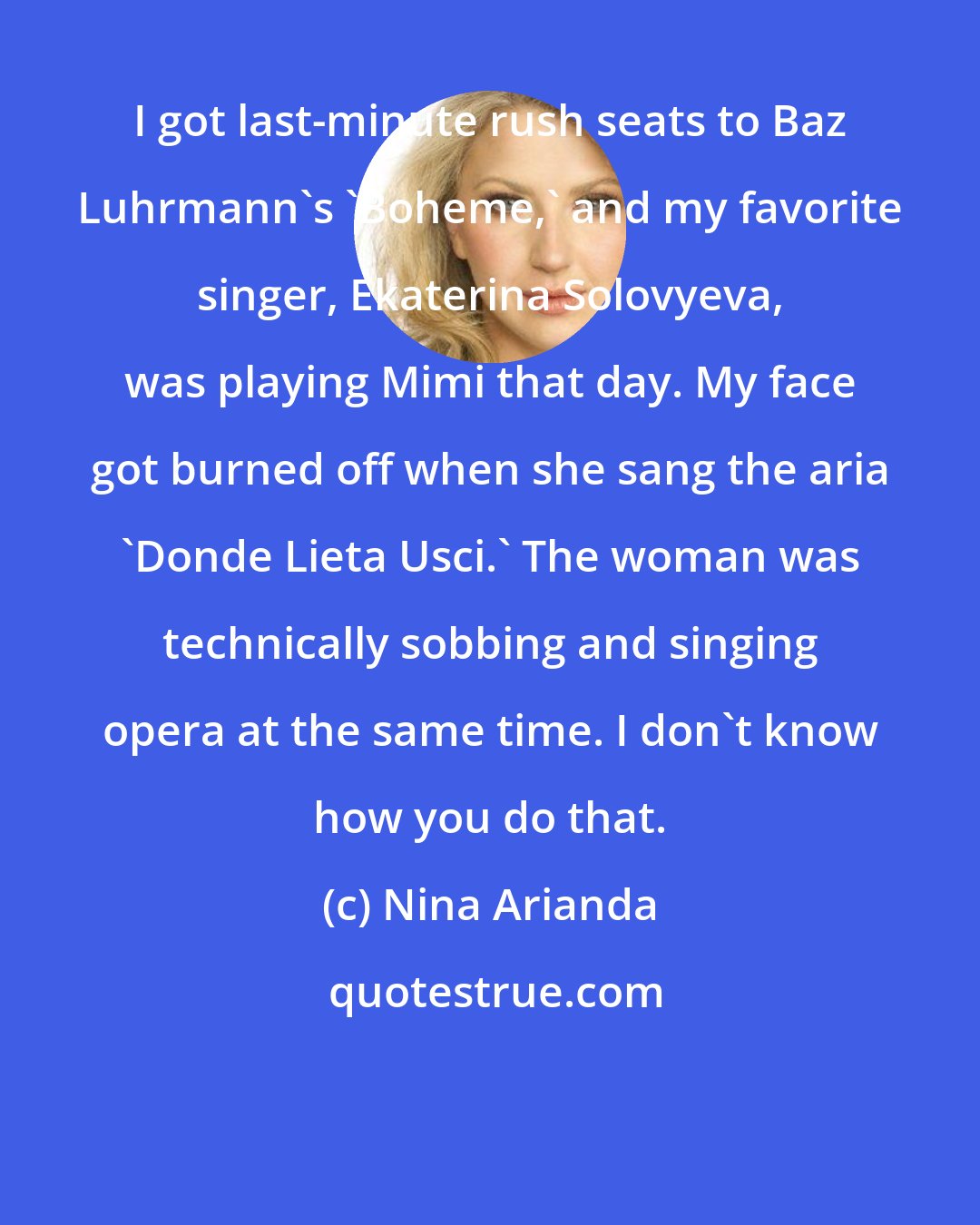 Nina Arianda: I got last-minute rush seats to Baz Luhrmann's 'Boheme,' and my favorite singer, Ekaterina Solovyeva, was playing Mimi that day. My face got burned off when she sang the aria 'Donde Lieta Usci.' The woman was technically sobbing and singing opera at the same time. I don't know how you do that.