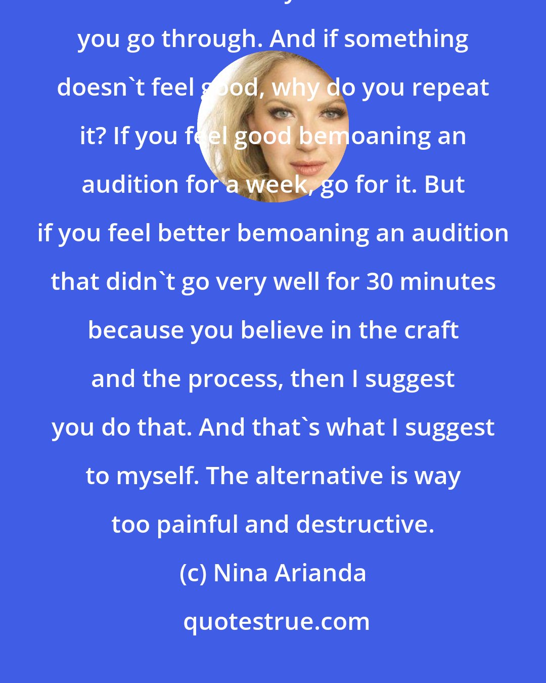 Nina Arianda: I think having pointers and having guidance from mentors is very important, but it never actually embodies what you go through. And if something doesn't feel good, why do you repeat it? If you feel good bemoaning an audition for a week, go for it. But if you feel better bemoaning an audition that didn't go very well for 30 minutes because you believe in the craft and the process, then I suggest you do that. And that's what I suggest to myself. The alternative is way too painful and destructive.