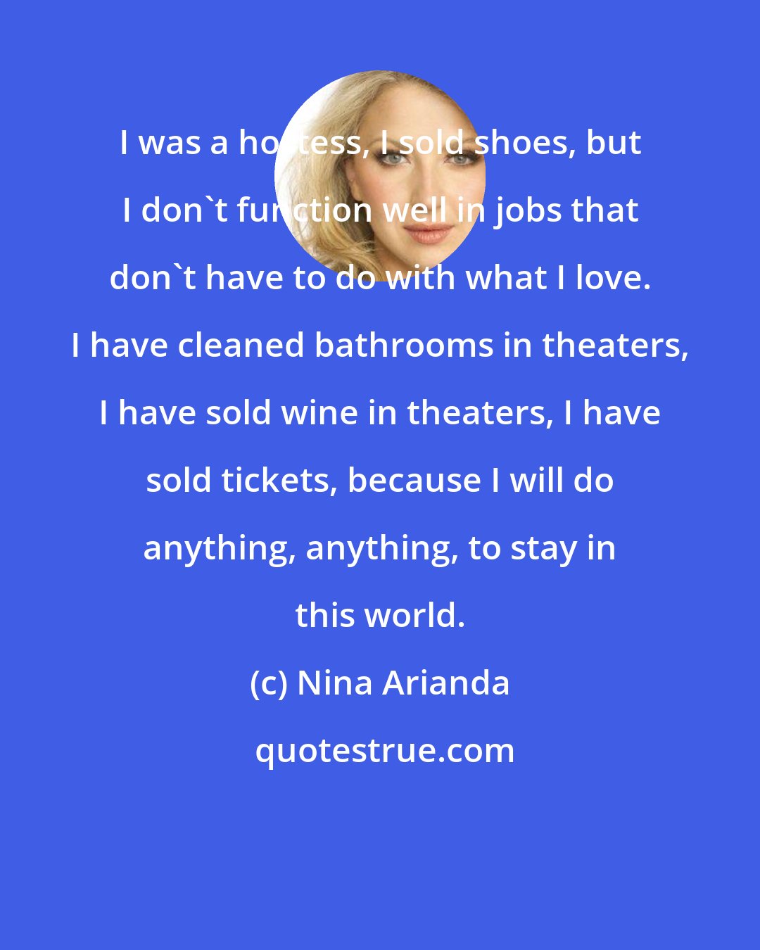 Nina Arianda: I was a hostess, I sold shoes, but I don't function well in jobs that don't have to do with what I love. I have cleaned bathrooms in theaters, I have sold wine in theaters, I have sold tickets, because I will do anything, anything, to stay in this world.