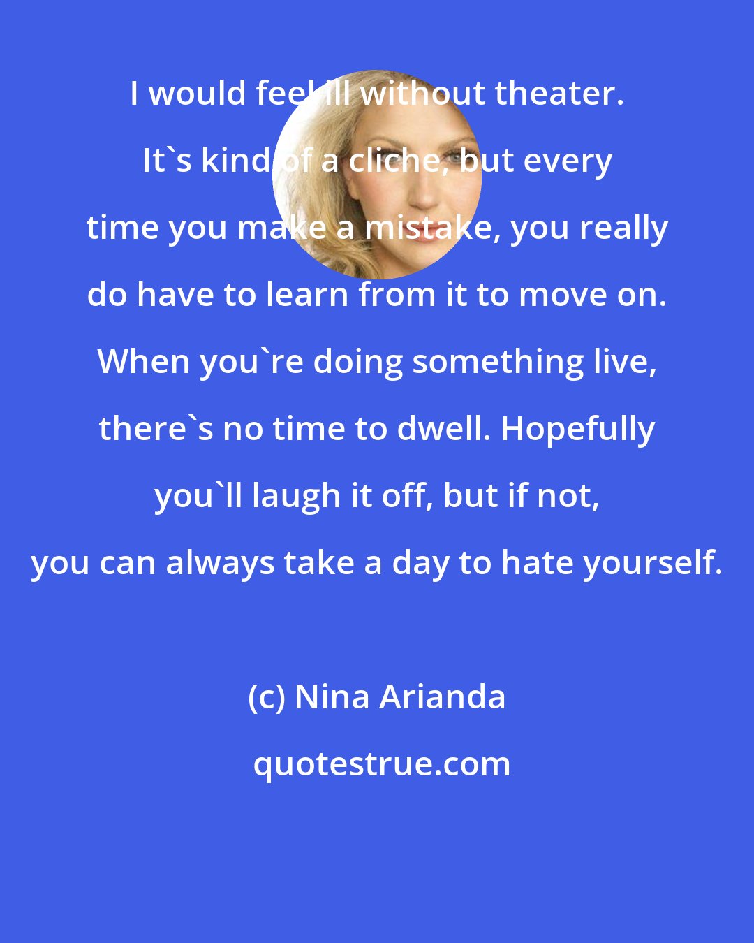 Nina Arianda: I would feel ill without theater. It's kind of a cliche, but every time you make a mistake, you really do have to learn from it to move on. When you're doing something live, there's no time to dwell. Hopefully you'll laugh it off, but if not, you can always take a day to hate yourself.